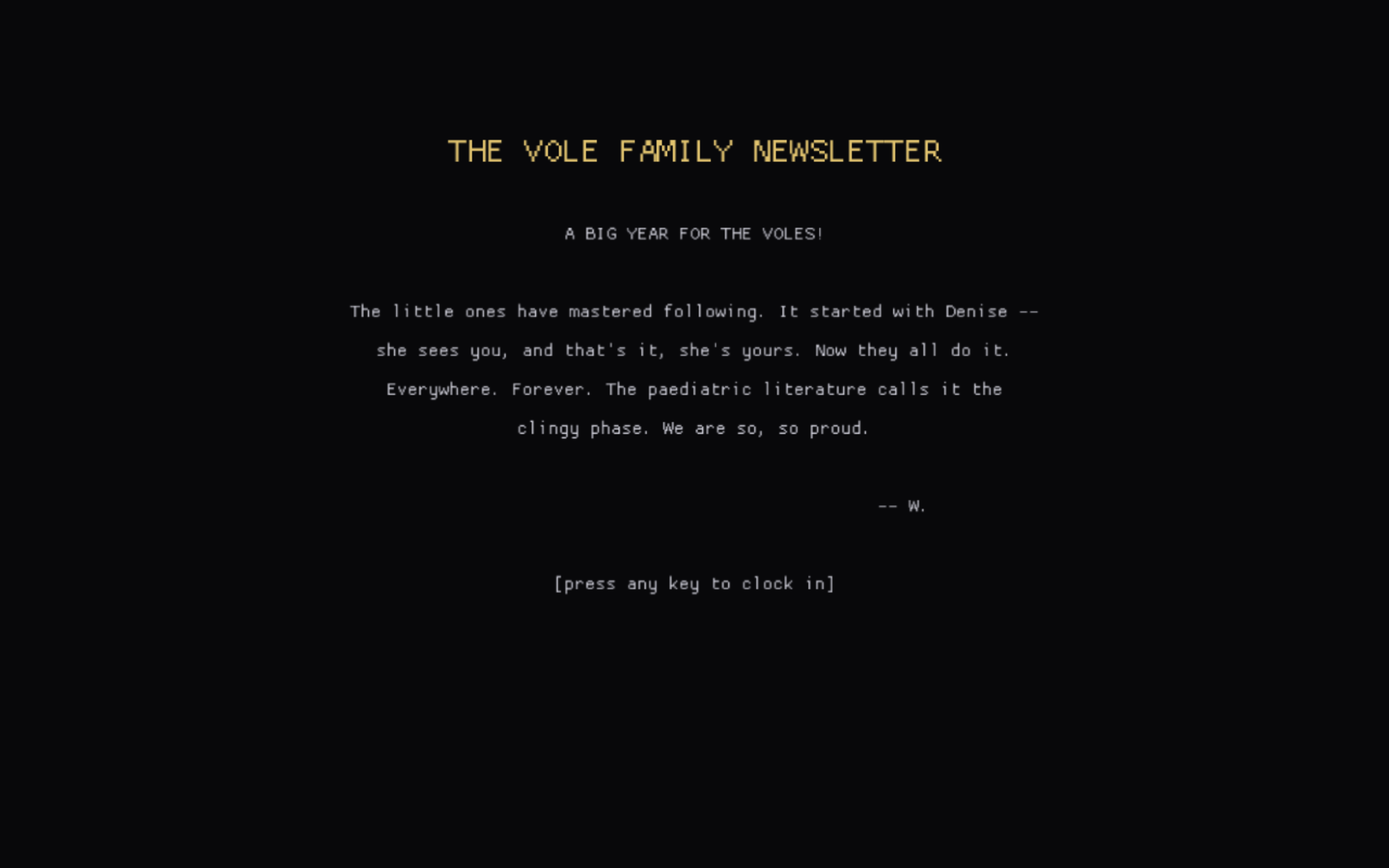 A dark full-screen text card. Gold title: THE VOLE FAMILY NEWSLETTER. Body: A BIG YEAR FOR THE VOLES! The little ones have mastered following. It started with Denise -- she sees you, and that's it, she's yours. Now they all do it. Everywhere. Forever. The paediatric literature calls it the clingy phase. We are so, so proud. Signed W. Bottom line: press any key to clock in.